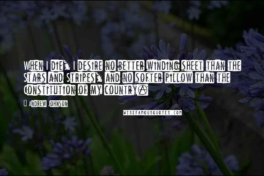 Andrew Johnson Quotes: When I die, I desire no better winding sheet than the Stars and Stripes, and no softer pillow than the Constitution of my country.