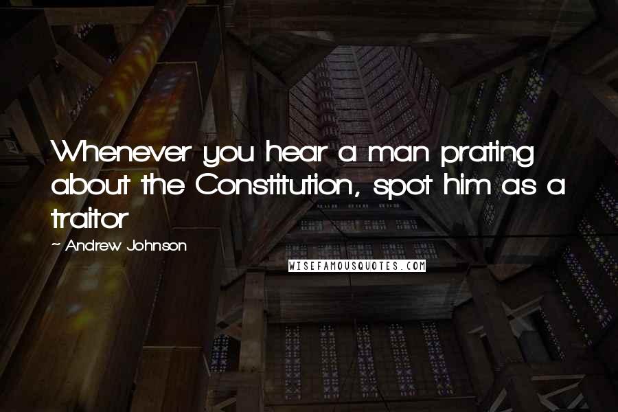 Andrew Johnson Quotes: Whenever you hear a man prating about the Constitution, spot him as a traitor