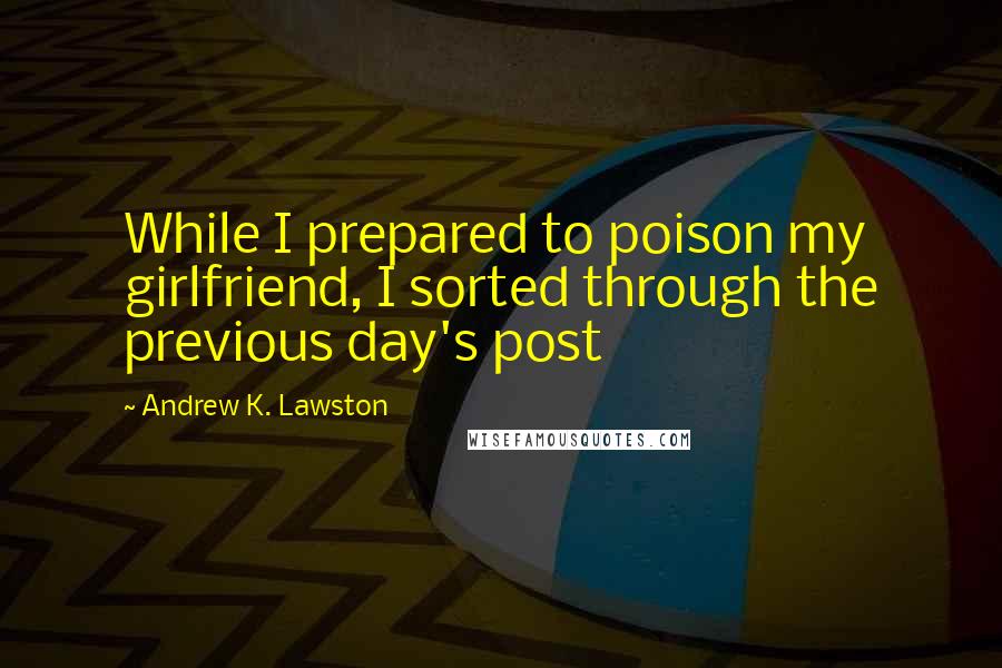 Andrew K. Lawston Quotes: While I prepared to poison my girlfriend, I sorted through the previous day's post