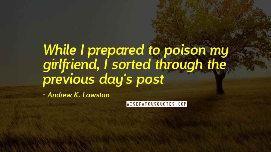 Andrew K. Lawston Quotes: While I prepared to poison my girlfriend, I sorted through the previous day's post