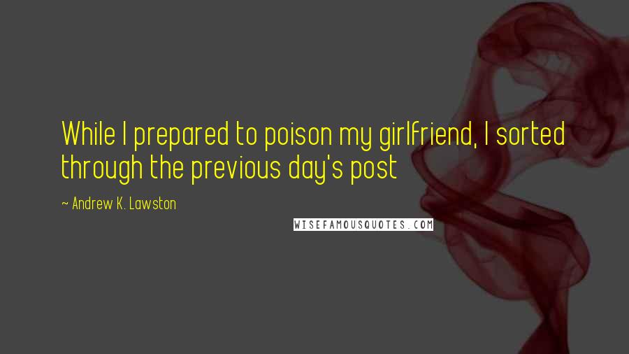 Andrew K. Lawston Quotes: While I prepared to poison my girlfriend, I sorted through the previous day's post