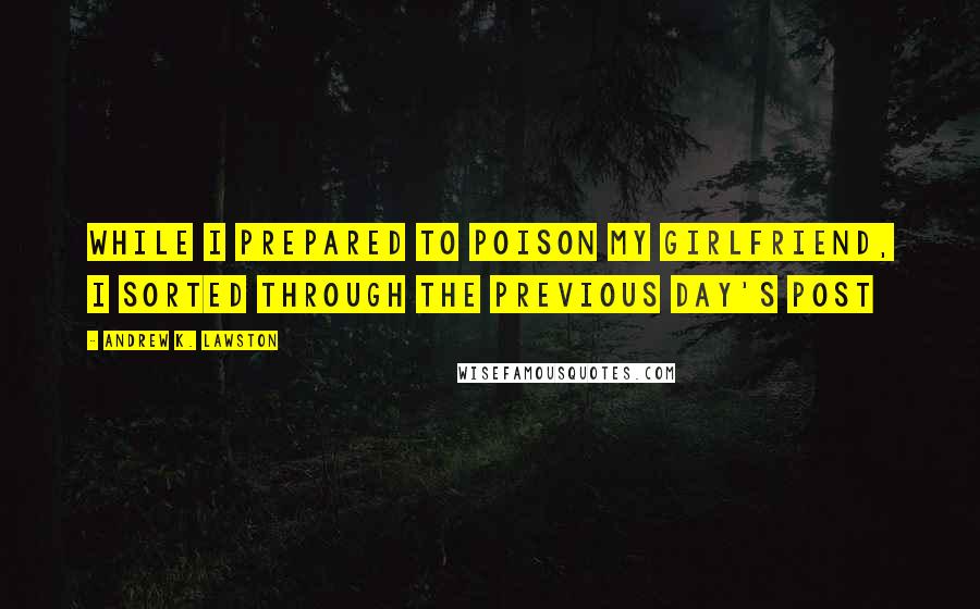 Andrew K. Lawston Quotes: While I prepared to poison my girlfriend, I sorted through the previous day's post