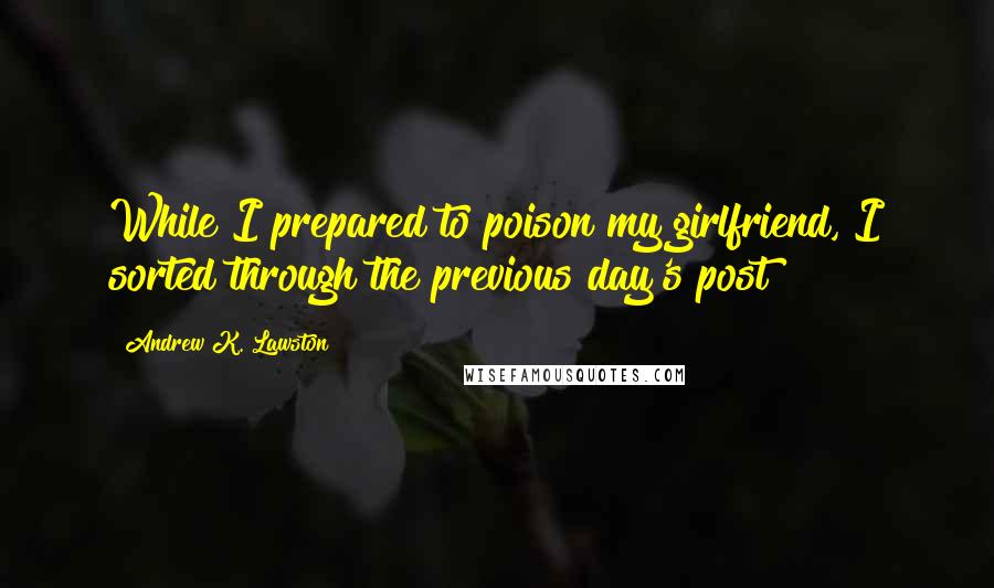 Andrew K. Lawston Quotes: While I prepared to poison my girlfriend, I sorted through the previous day's post