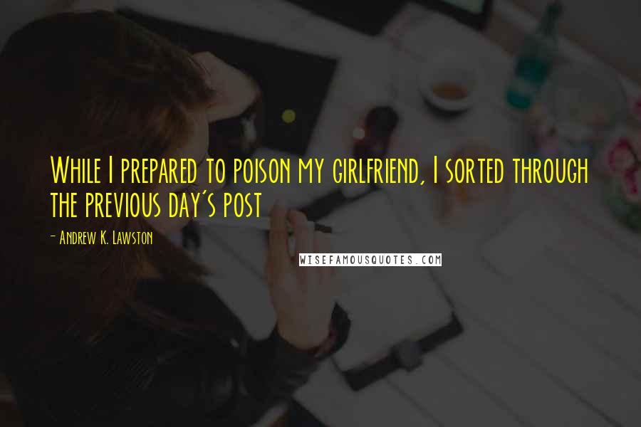 Andrew K. Lawston Quotes: While I prepared to poison my girlfriend, I sorted through the previous day's post
