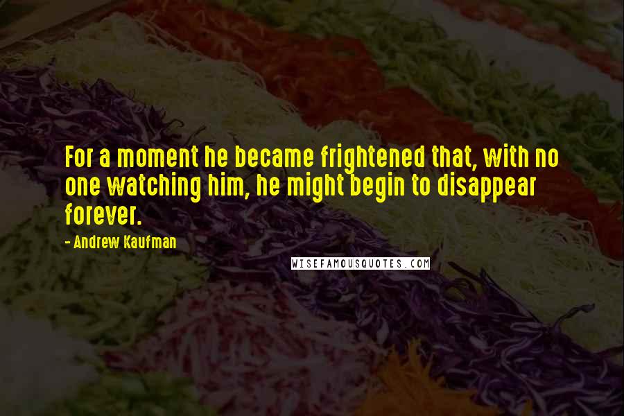 Andrew Kaufman Quotes: For a moment he became frightened that, with no one watching him, he might begin to disappear forever.