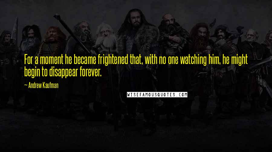 Andrew Kaufman Quotes: For a moment he became frightened that, with no one watching him, he might begin to disappear forever.