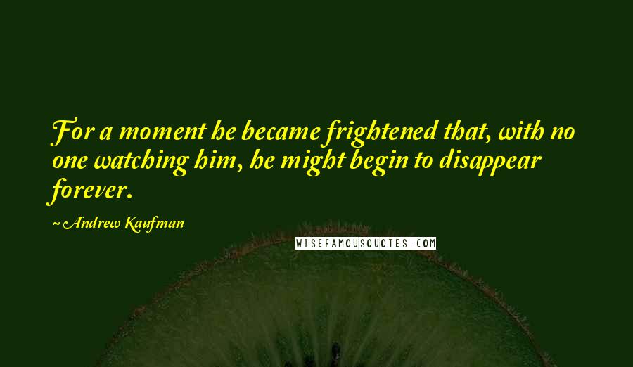 Andrew Kaufman Quotes: For a moment he became frightened that, with no one watching him, he might begin to disappear forever.