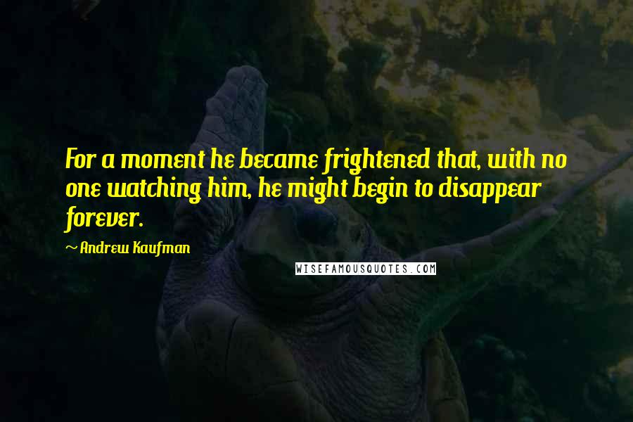 Andrew Kaufman Quotes: For a moment he became frightened that, with no one watching him, he might begin to disappear forever.