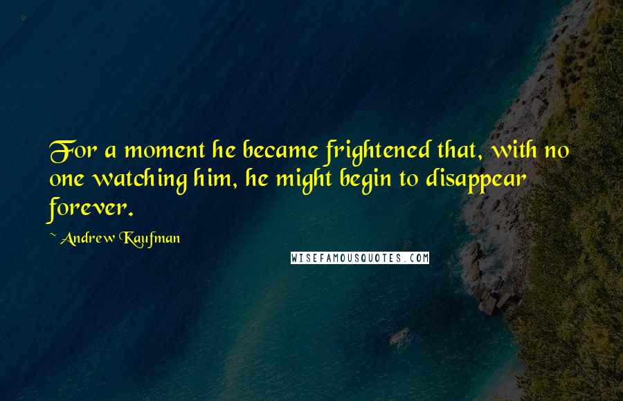 Andrew Kaufman Quotes: For a moment he became frightened that, with no one watching him, he might begin to disappear forever.