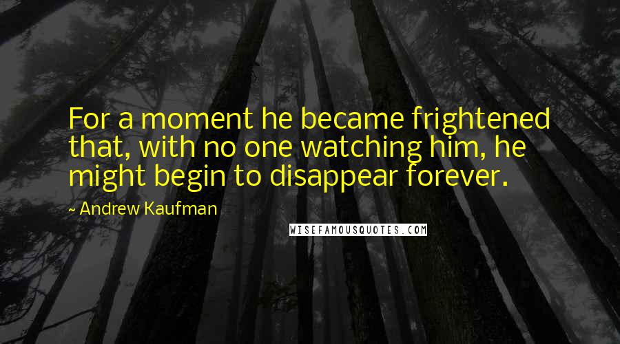 Andrew Kaufman Quotes: For a moment he became frightened that, with no one watching him, he might begin to disappear forever.