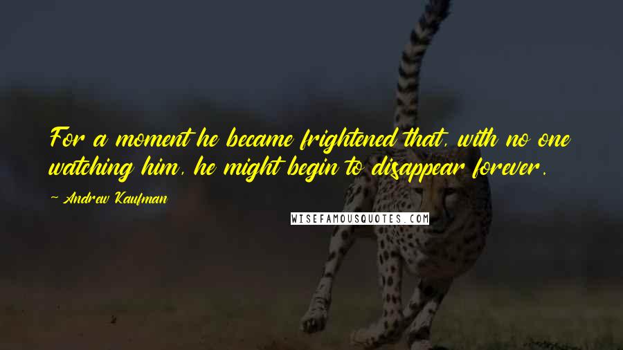 Andrew Kaufman Quotes: For a moment he became frightened that, with no one watching him, he might begin to disappear forever.
