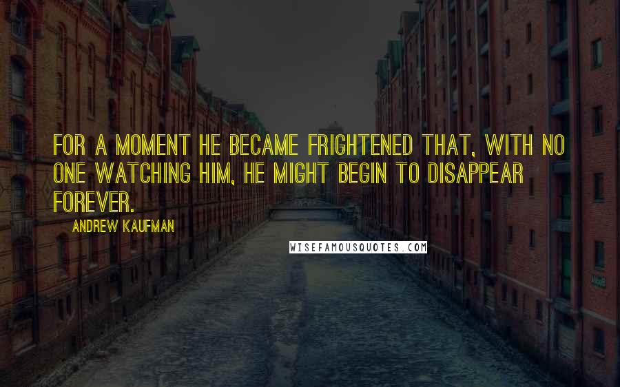 Andrew Kaufman Quotes: For a moment he became frightened that, with no one watching him, he might begin to disappear forever.