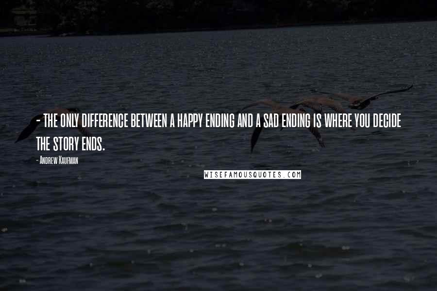 Andrew Kaufman Quotes: - the only difference between a happy ending and a sad ending is where you decide the story ends.