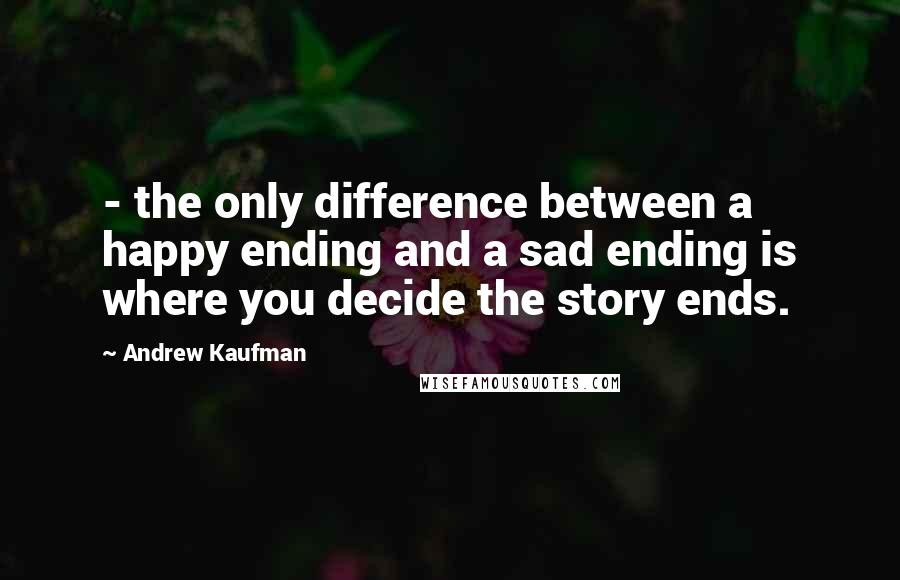 Andrew Kaufman Quotes: - the only difference between a happy ending and a sad ending is where you decide the story ends.