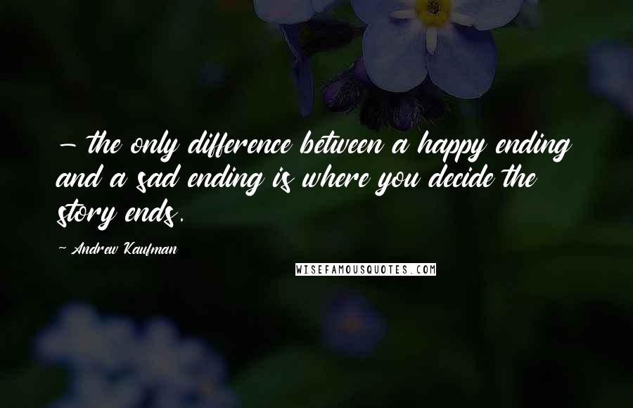 Andrew Kaufman Quotes: - the only difference between a happy ending and a sad ending is where you decide the story ends.