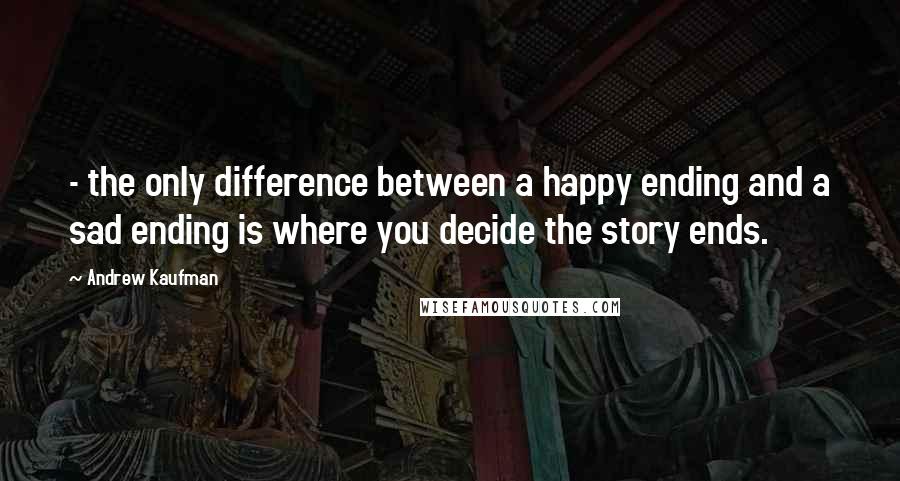 Andrew Kaufman Quotes: - the only difference between a happy ending and a sad ending is where you decide the story ends.