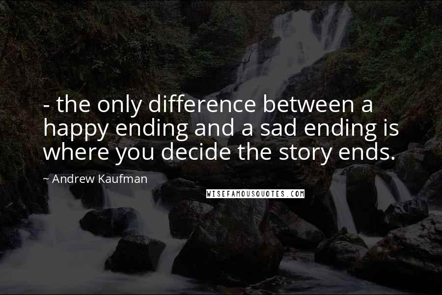 Andrew Kaufman Quotes: - the only difference between a happy ending and a sad ending is where you decide the story ends.