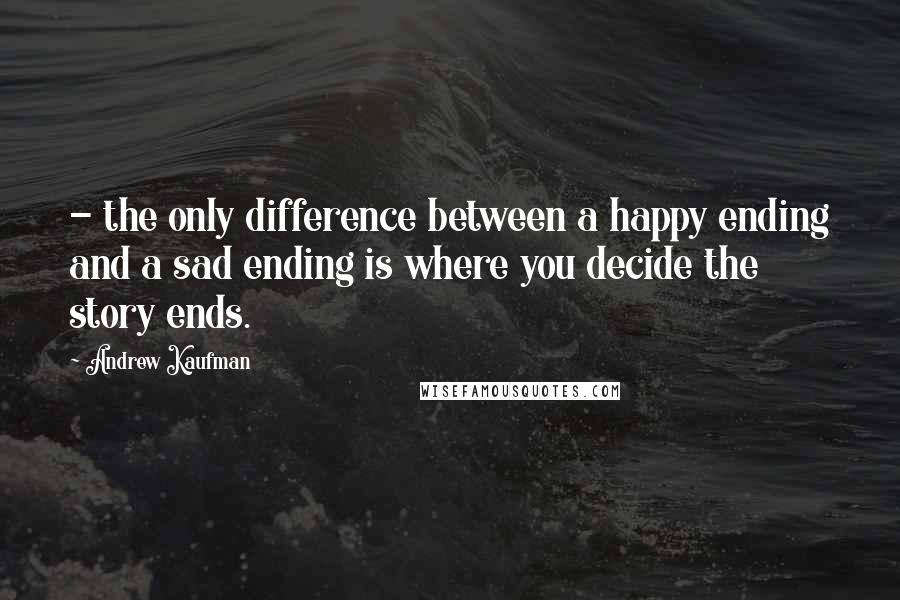 Andrew Kaufman Quotes: - the only difference between a happy ending and a sad ending is where you decide the story ends.