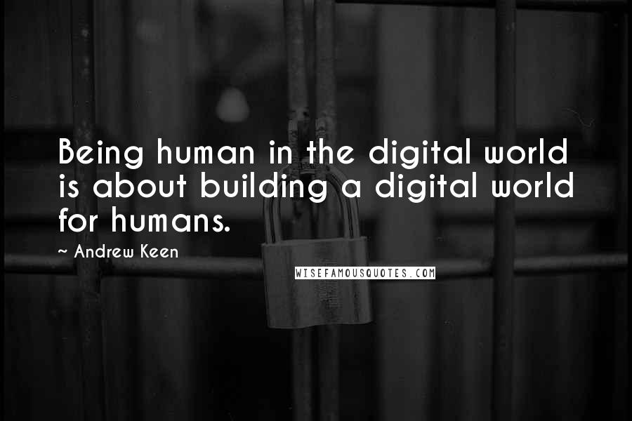 Andrew Keen Quotes: Being human in the digital world is about building a digital world for humans.