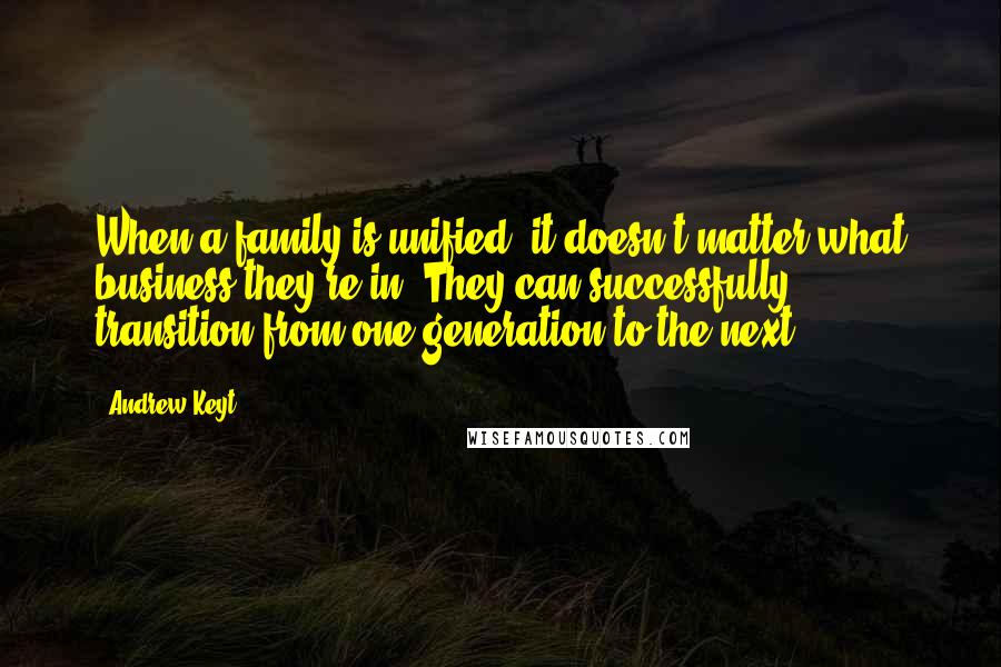 Andrew Keyt Quotes: When a family is unified, it doesn't matter what business they're in. They can successfully transition from one generation to the next.