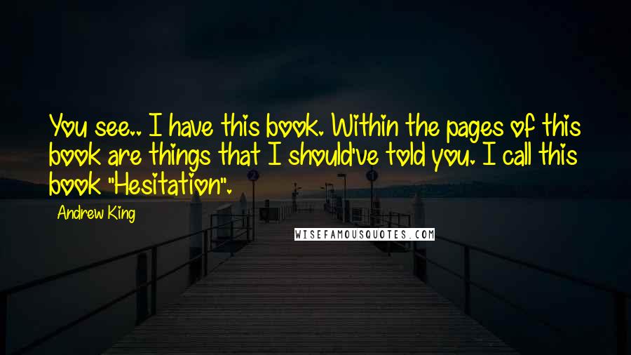 Andrew King Quotes: You see.. I have this book. Within the pages of this book are things that I should've told you. I call this book "Hesitation".