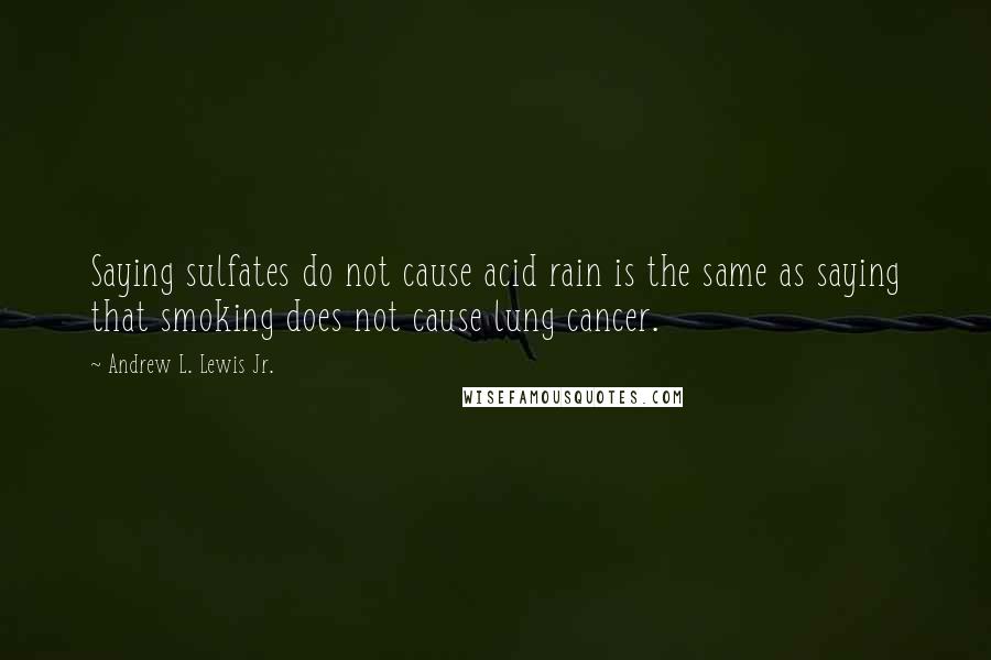 Andrew L. Lewis Jr. Quotes: Saying sulfates do not cause acid rain is the same as saying that smoking does not cause lung cancer.