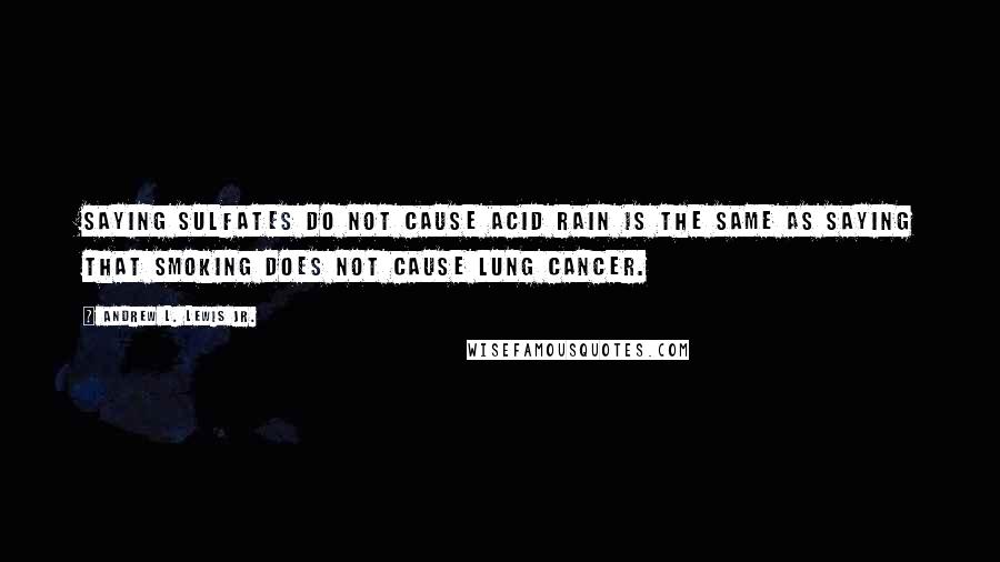 Andrew L. Lewis Jr. Quotes: Saying sulfates do not cause acid rain is the same as saying that smoking does not cause lung cancer.