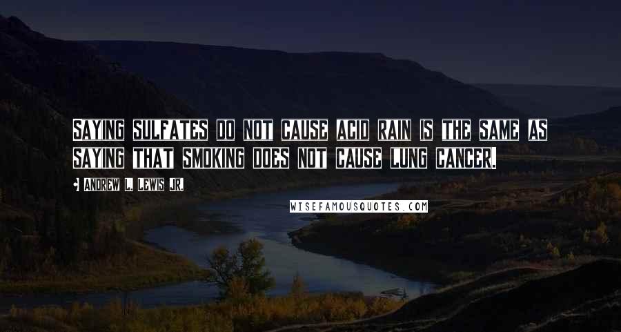 Andrew L. Lewis Jr. Quotes: Saying sulfates do not cause acid rain is the same as saying that smoking does not cause lung cancer.