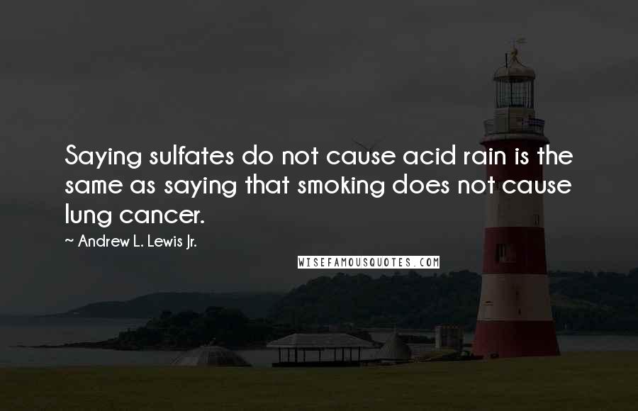 Andrew L. Lewis Jr. Quotes: Saying sulfates do not cause acid rain is the same as saying that smoking does not cause lung cancer.