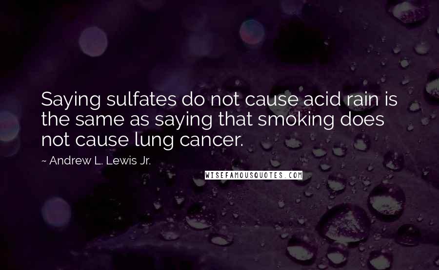 Andrew L. Lewis Jr. Quotes: Saying sulfates do not cause acid rain is the same as saying that smoking does not cause lung cancer.