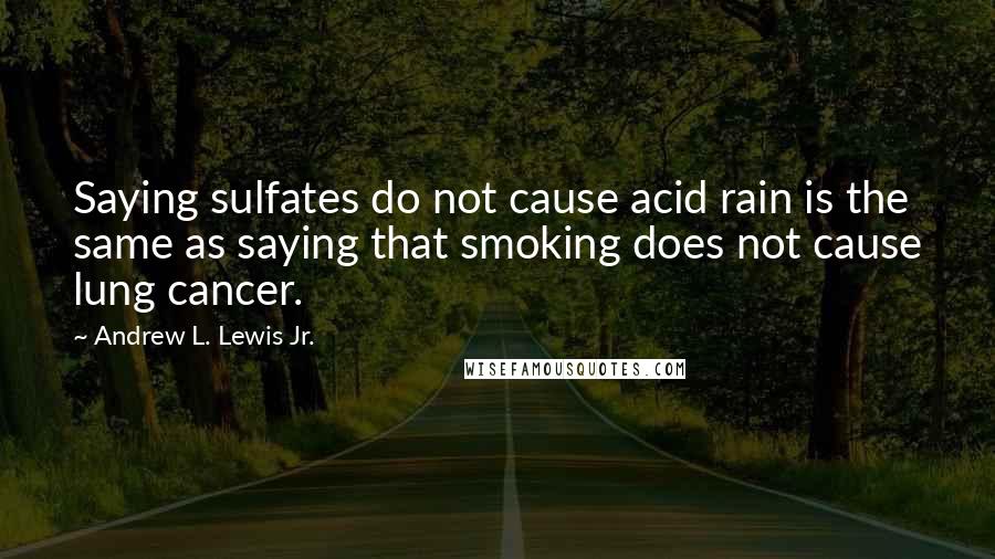 Andrew L. Lewis Jr. Quotes: Saying sulfates do not cause acid rain is the same as saying that smoking does not cause lung cancer.