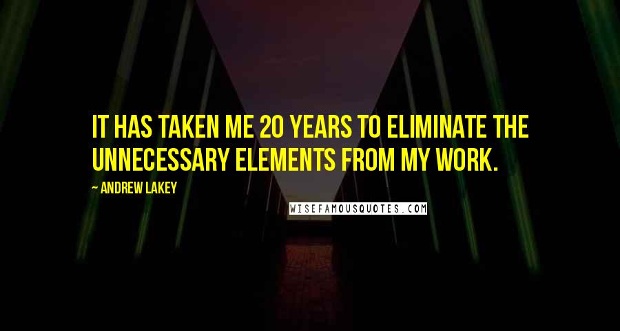 Andrew Lakey Quotes: It has taken me 20 years to eliminate the unnecessary elements from my work.