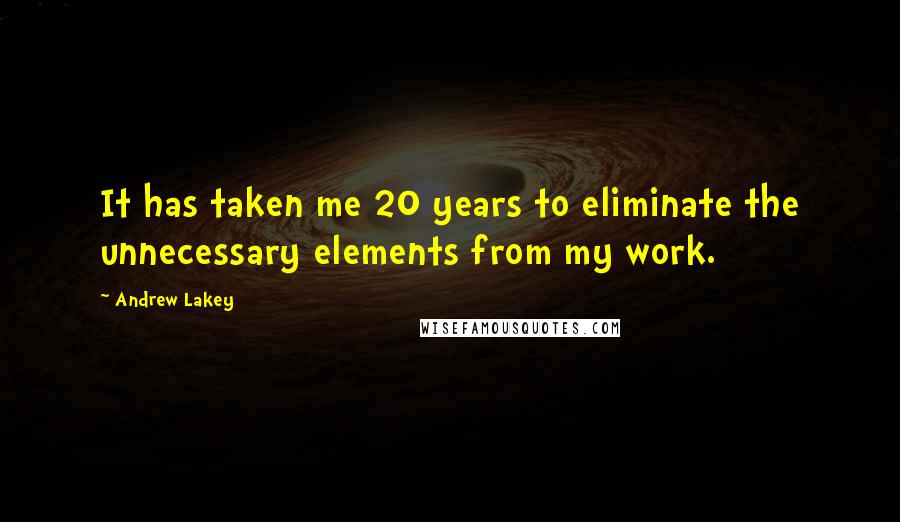 Andrew Lakey Quotes: It has taken me 20 years to eliminate the unnecessary elements from my work.