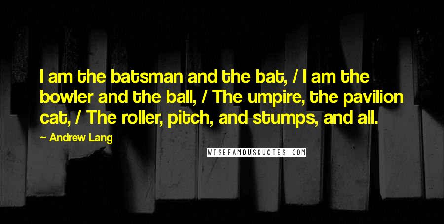 Andrew Lang Quotes: I am the batsman and the bat, / I am the bowler and the ball, / The umpire, the pavilion cat, / The roller, pitch, and stumps, and all.