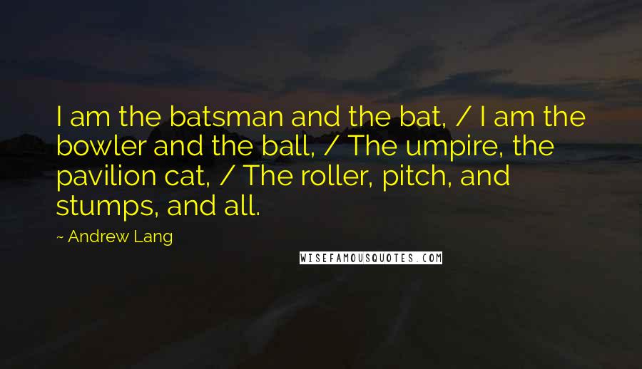 Andrew Lang Quotes: I am the batsman and the bat, / I am the bowler and the ball, / The umpire, the pavilion cat, / The roller, pitch, and stumps, and all.