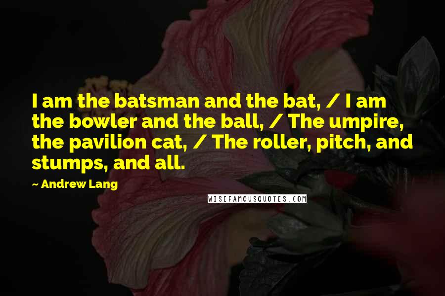 Andrew Lang Quotes: I am the batsman and the bat, / I am the bowler and the ball, / The umpire, the pavilion cat, / The roller, pitch, and stumps, and all.