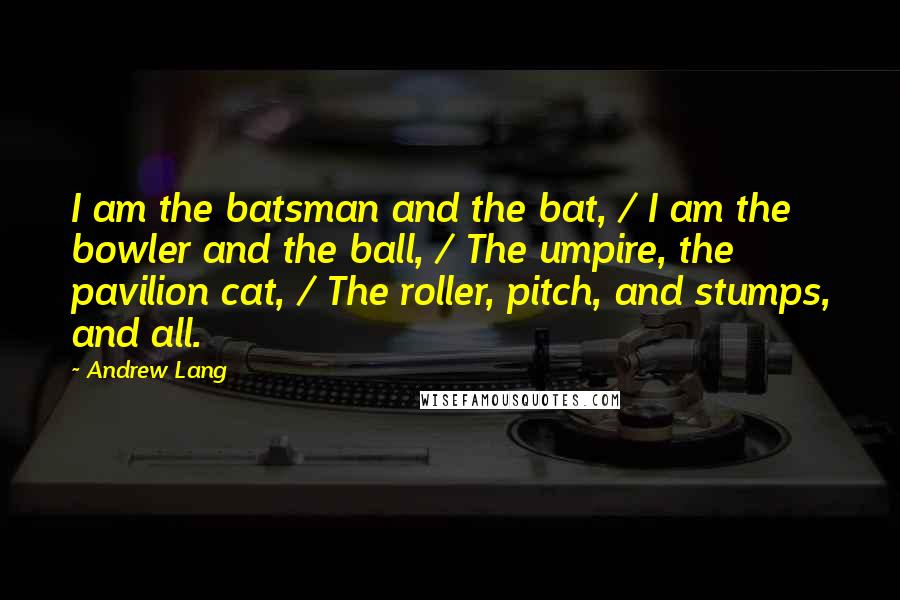 Andrew Lang Quotes: I am the batsman and the bat, / I am the bowler and the ball, / The umpire, the pavilion cat, / The roller, pitch, and stumps, and all.