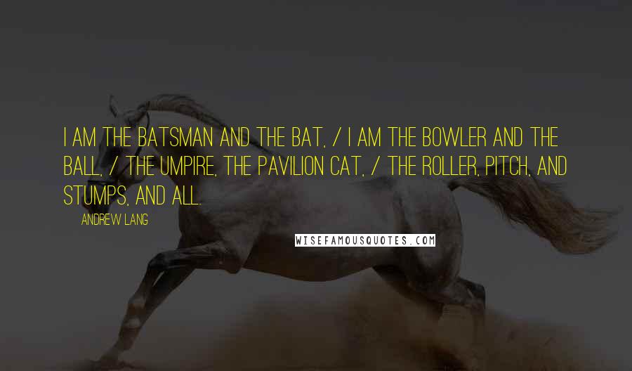 Andrew Lang Quotes: I am the batsman and the bat, / I am the bowler and the ball, / The umpire, the pavilion cat, / The roller, pitch, and stumps, and all.