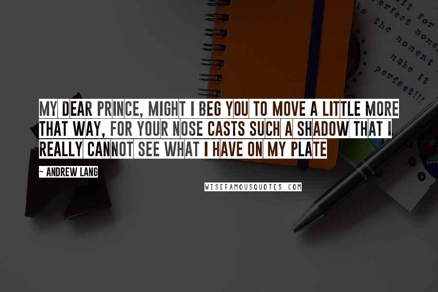 Andrew Lang Quotes: My dear Prince, might I beg you to move a little more that way, for your nose casts such a shadow that I really cannot see what I have on my plate