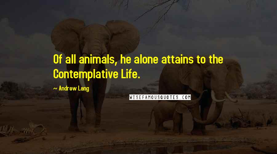 Andrew Lang Quotes: Of all animals, he alone attains to the Contemplative Life.