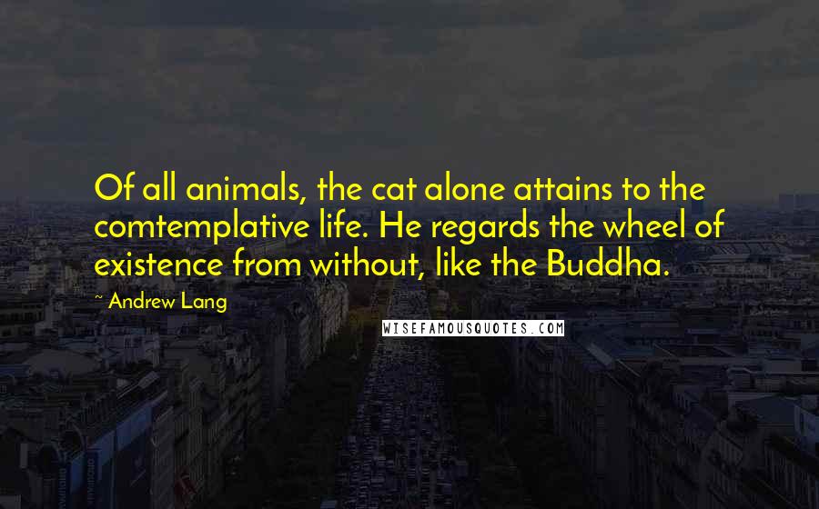 Andrew Lang Quotes: Of all animals, the cat alone attains to the comtemplative life. He regards the wheel of existence from without, like the Buddha.