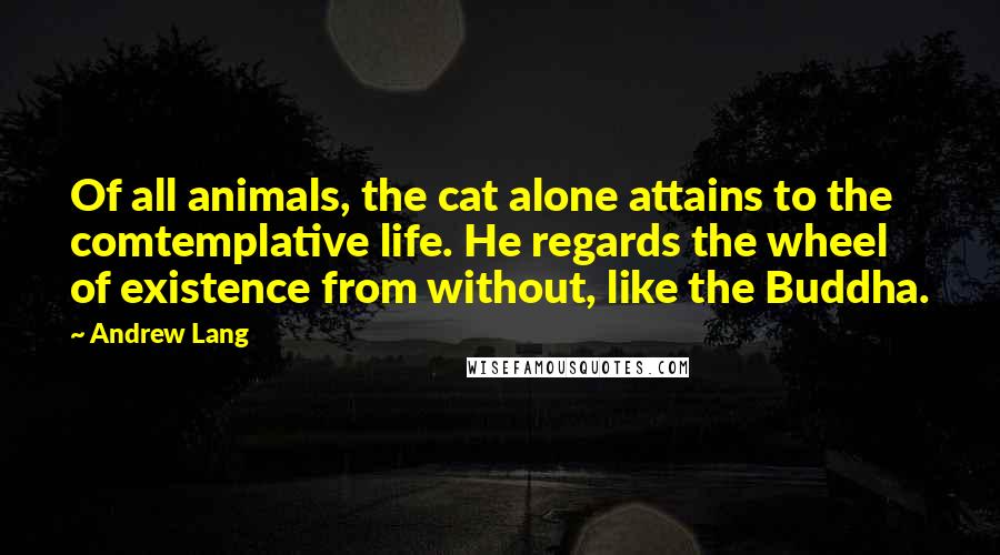 Andrew Lang Quotes: Of all animals, the cat alone attains to the comtemplative life. He regards the wheel of existence from without, like the Buddha.
