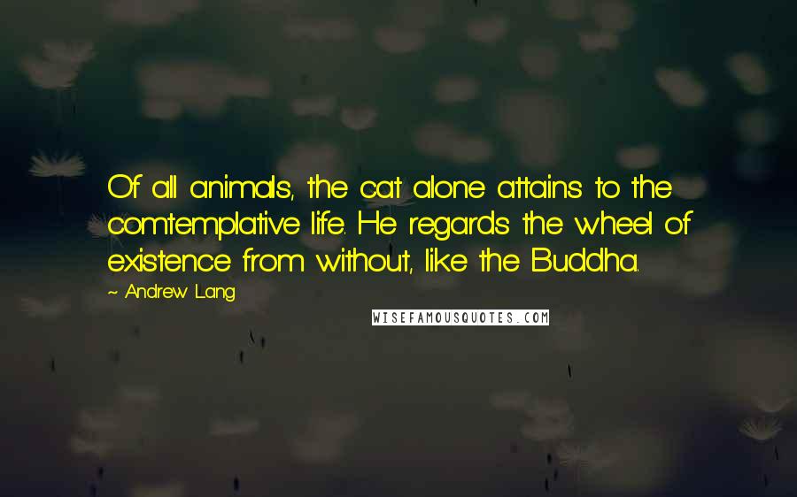 Andrew Lang Quotes: Of all animals, the cat alone attains to the comtemplative life. He regards the wheel of existence from without, like the Buddha.