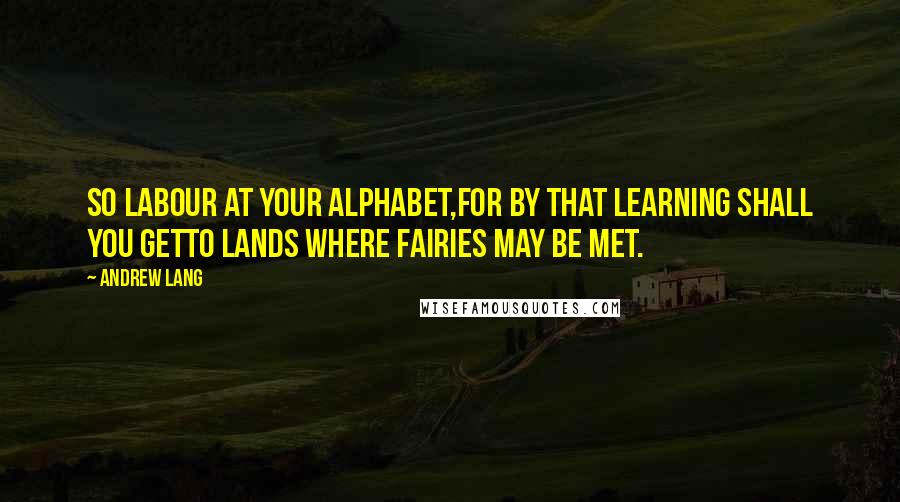 Andrew Lang Quotes: So labour at your Alphabet,For by that learning shall you getTo lands where Fairies may be met.