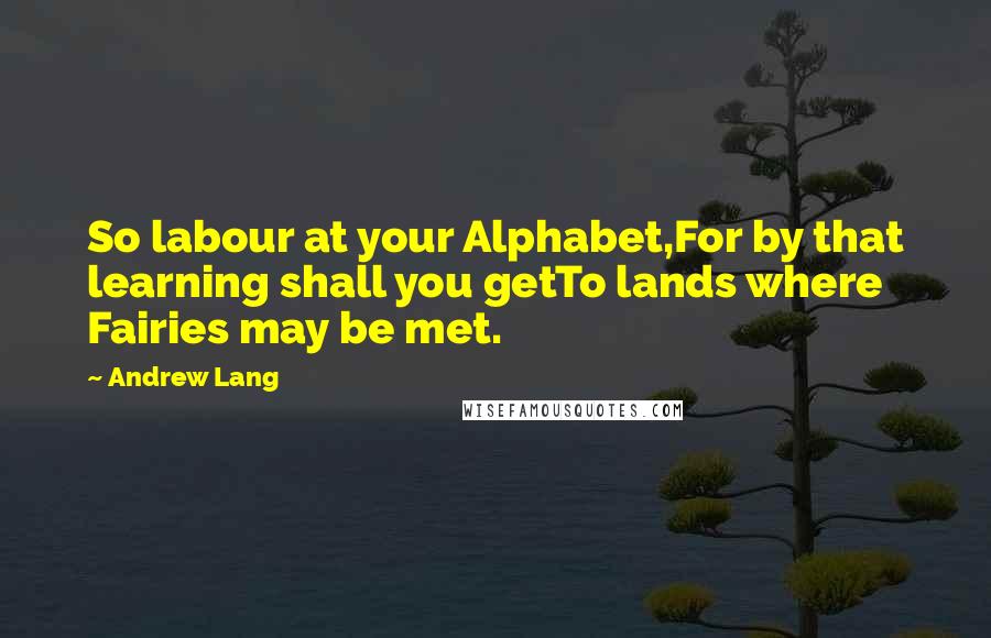 Andrew Lang Quotes: So labour at your Alphabet,For by that learning shall you getTo lands where Fairies may be met.