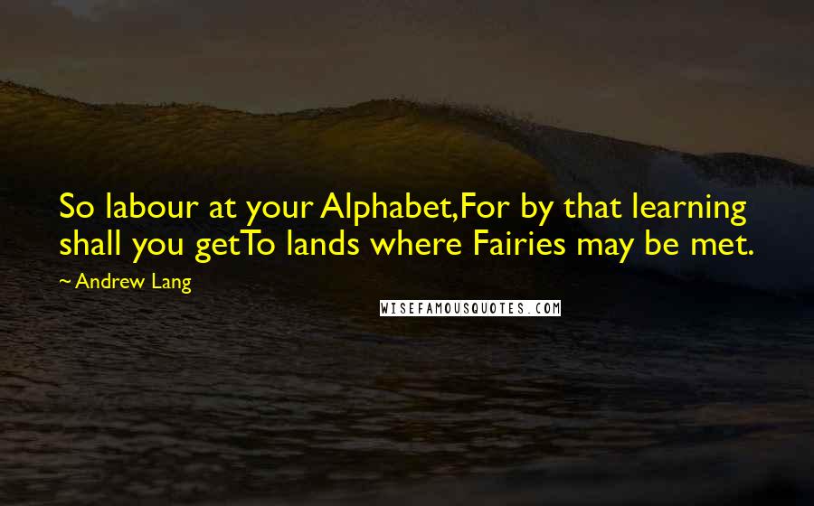 Andrew Lang Quotes: So labour at your Alphabet,For by that learning shall you getTo lands where Fairies may be met.