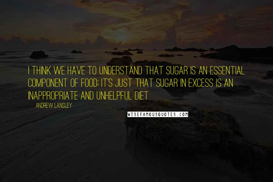 Andrew Lansley Quotes: I think we have to understand that sugar is an essential component of food; it's just that sugar in excess is an inappropriate and unhelpful diet.