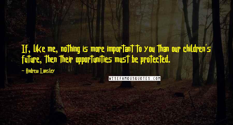 Andrew Lansley Quotes: If, like me, nothing is more important to you than our children's future, then their opportunities must be protected.