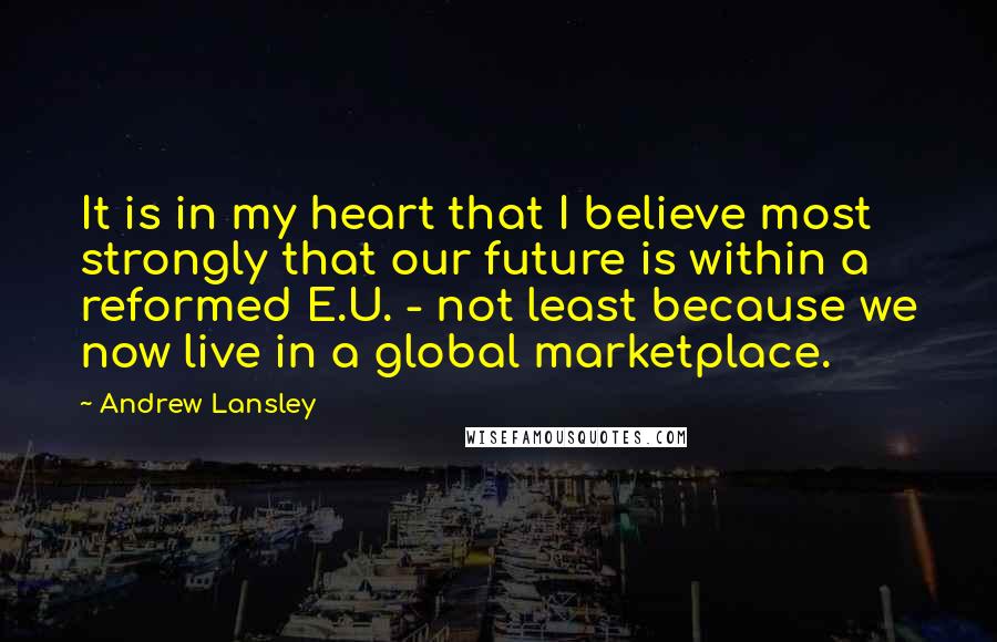 Andrew Lansley Quotes: It is in my heart that I believe most strongly that our future is within a reformed E.U. - not least because we now live in a global marketplace.