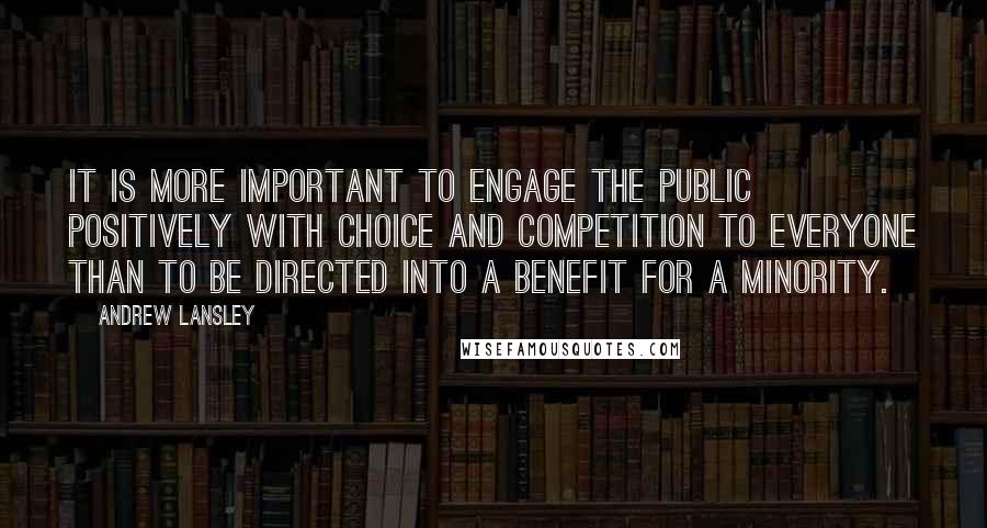 Andrew Lansley Quotes: It is more important to engage the public positively with choice and competition to everyone than to be directed into a benefit for a minority.